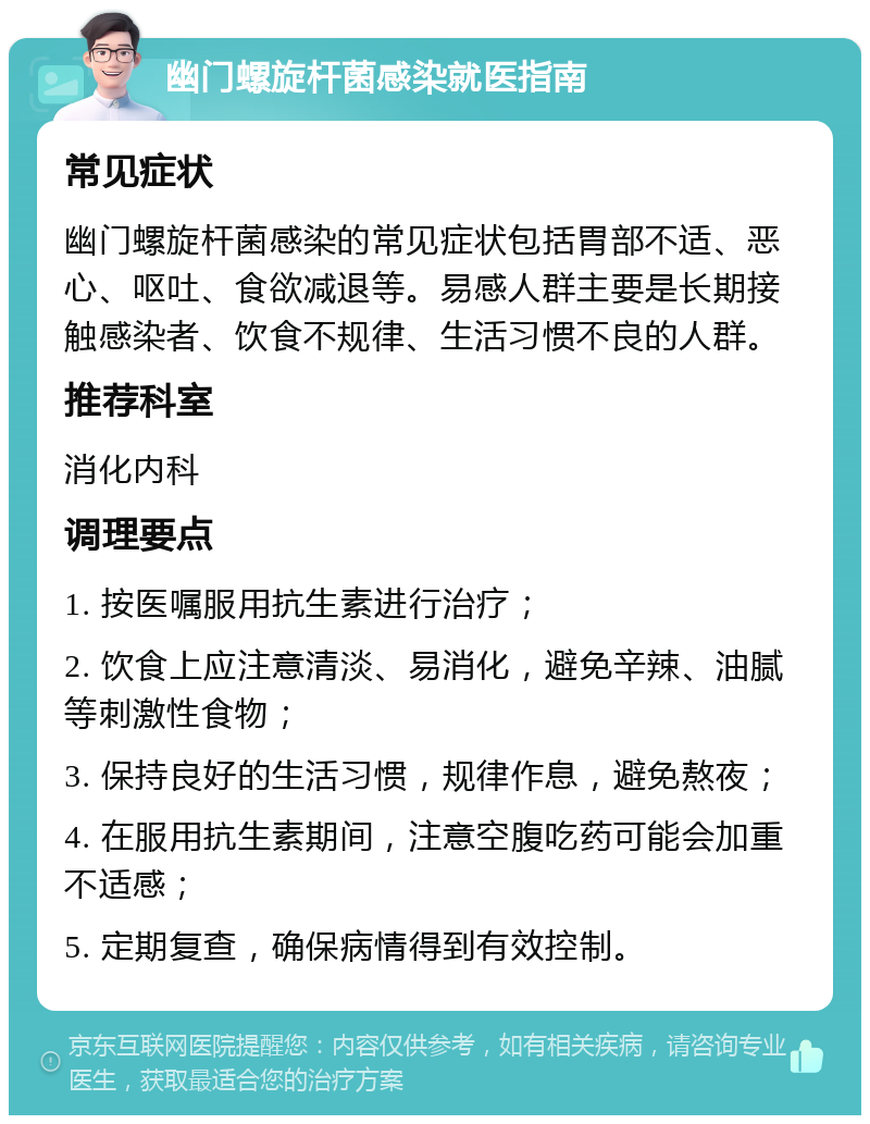 幽门螺旋杆菌感染就医指南 常见症状 幽门螺旋杆菌感染的常见症状包括胃部不适、恶心、呕吐、食欲减退等。易感人群主要是长期接触感染者、饮食不规律、生活习惯不良的人群。 推荐科室 消化内科 调理要点 1. 按医嘱服用抗生素进行治疗； 2. 饮食上应注意清淡、易消化，避免辛辣、油腻等刺激性食物； 3. 保持良好的生活习惯，规律作息，避免熬夜； 4. 在服用抗生素期间，注意空腹吃药可能会加重不适感； 5. 定期复查，确保病情得到有效控制。