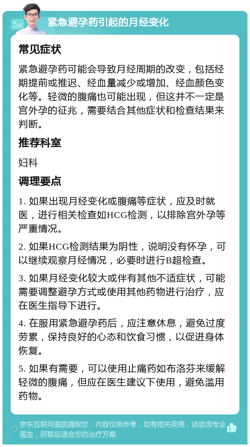 紧急避孕药引起的月经变化 常见症状 紧急避孕药可能会导致月经周期的改变，包括经期提前或推迟、经血量减少或增加、经血颜色变化等。轻微的腹痛也可能出现，但这并不一定是宫外孕的征兆，需要结合其他症状和检查结果来判断。 推荐科室 妇科 调理要点 1. 如果出现月经变化或腹痛等症状，应及时就医，进行相关检查如HCG检测，以排除宫外孕等严重情况。 2. 如果HCG检测结果为阴性，说明没有怀孕，可以继续观察月经情况，必要时进行B超检查。 3. 如果月经变化较大或伴有其他不适症状，可能需要调整避孕方式或使用其他药物进行治疗，应在医生指导下进行。 4. 在服用紧急避孕药后，应注意休息，避免过度劳累，保持良好的心态和饮食习惯，以促进身体恢复。 5. 如果有需要，可以使用止痛药如布洛芬来缓解轻微的腹痛，但应在医生建议下使用，避免滥用药物。