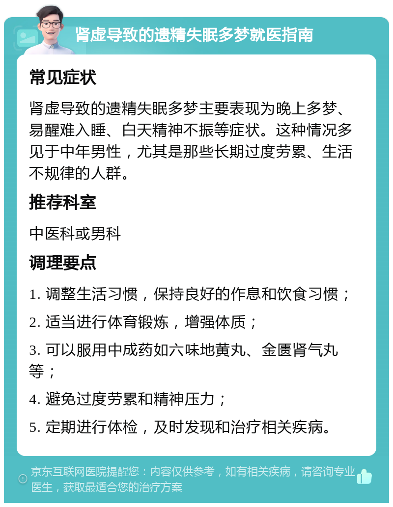 肾虚导致的遗精失眠多梦就医指南 常见症状 肾虚导致的遗精失眠多梦主要表现为晚上多梦、易醒难入睡、白天精神不振等症状。这种情况多见于中年男性，尤其是那些长期过度劳累、生活不规律的人群。 推荐科室 中医科或男科 调理要点 1. 调整生活习惯，保持良好的作息和饮食习惯； 2. 适当进行体育锻炼，增强体质； 3. 可以服用中成药如六味地黄丸、金匮肾气丸等； 4. 避免过度劳累和精神压力； 5. 定期进行体检，及时发现和治疗相关疾病。