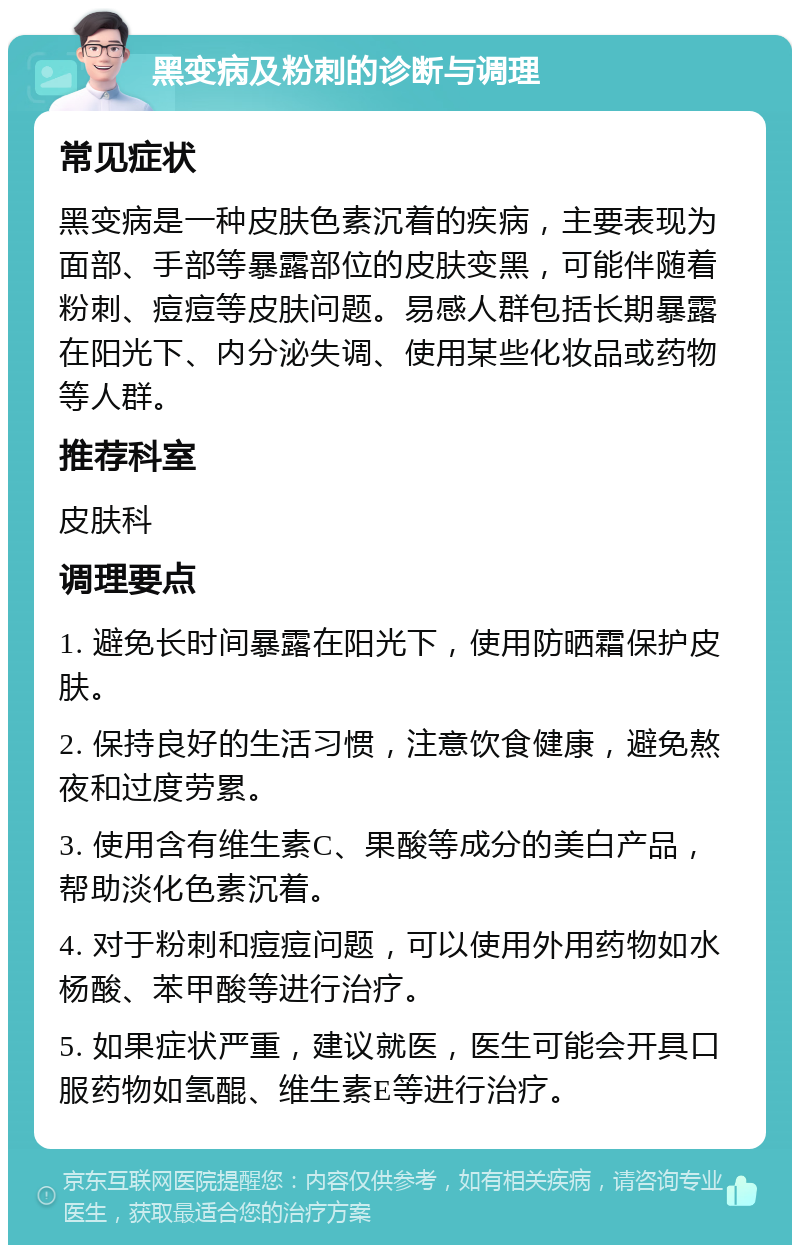 黑变病及粉刺的诊断与调理 常见症状 黑变病是一种皮肤色素沉着的疾病，主要表现为面部、手部等暴露部位的皮肤变黑，可能伴随着粉刺、痘痘等皮肤问题。易感人群包括长期暴露在阳光下、内分泌失调、使用某些化妆品或药物等人群。 推荐科室 皮肤科 调理要点 1. 避免长时间暴露在阳光下，使用防晒霜保护皮肤。 2. 保持良好的生活习惯，注意饮食健康，避免熬夜和过度劳累。 3. 使用含有维生素C、果酸等成分的美白产品，帮助淡化色素沉着。 4. 对于粉刺和痘痘问题，可以使用外用药物如水杨酸、苯甲酸等进行治疗。 5. 如果症状严重，建议就医，医生可能会开具口服药物如氢醌、维生素E等进行治疗。