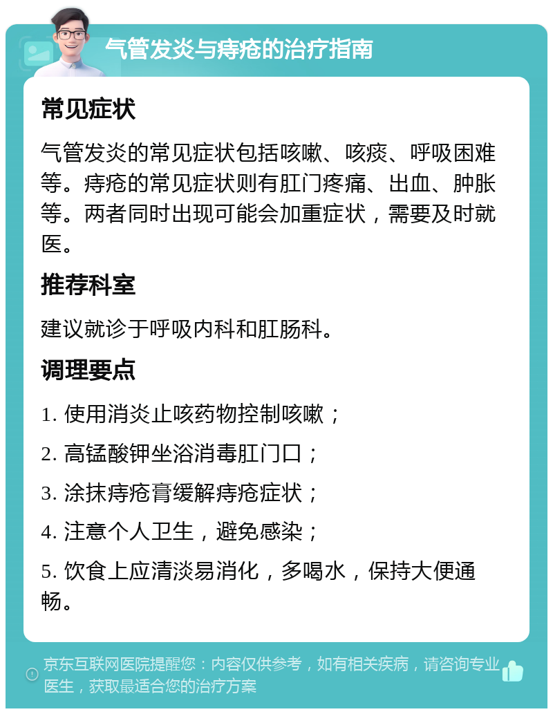 气管发炎与痔疮的治疗指南 常见症状 气管发炎的常见症状包括咳嗽、咳痰、呼吸困难等。痔疮的常见症状则有肛门疼痛、出血、肿胀等。两者同时出现可能会加重症状，需要及时就医。 推荐科室 建议就诊于呼吸内科和肛肠科。 调理要点 1. 使用消炎止咳药物控制咳嗽； 2. 高锰酸钾坐浴消毒肛门口； 3. 涂抹痔疮膏缓解痔疮症状； 4. 注意个人卫生，避免感染； 5. 饮食上应清淡易消化，多喝水，保持大便通畅。