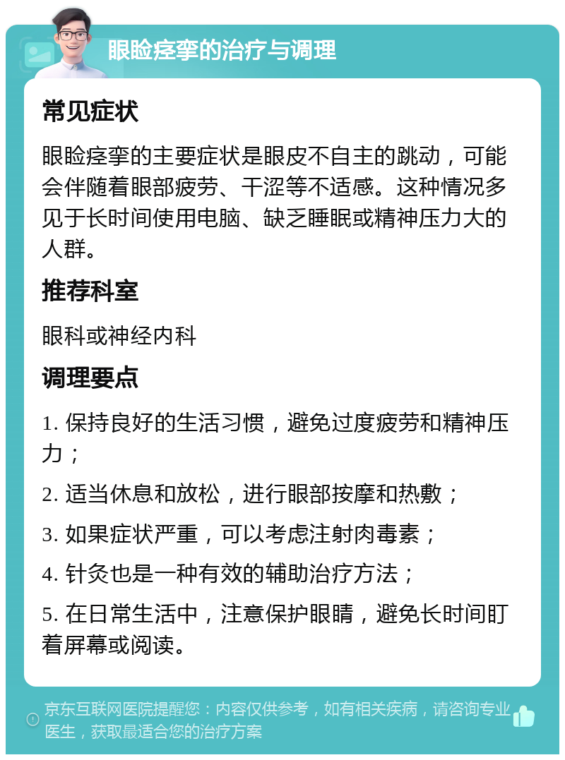 眼睑痉挛的治疗与调理 常见症状 眼睑痉挛的主要症状是眼皮不自主的跳动，可能会伴随着眼部疲劳、干涩等不适感。这种情况多见于长时间使用电脑、缺乏睡眠或精神压力大的人群。 推荐科室 眼科或神经内科 调理要点 1. 保持良好的生活习惯，避免过度疲劳和精神压力； 2. 适当休息和放松，进行眼部按摩和热敷； 3. 如果症状严重，可以考虑注射肉毒素； 4. 针灸也是一种有效的辅助治疗方法； 5. 在日常生活中，注意保护眼睛，避免长时间盯着屏幕或阅读。