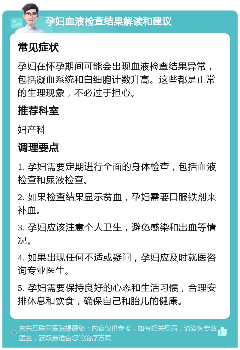 孕妇血液检查结果解读和建议 常见症状 孕妇在怀孕期间可能会出现血液检查结果异常，包括凝血系统和白细胞计数升高。这些都是正常的生理现象，不必过于担心。 推荐科室 妇产科 调理要点 1. 孕妇需要定期进行全面的身体检查，包括血液检查和尿液检查。 2. 如果检查结果显示贫血，孕妇需要口服铁剂来补血。 3. 孕妇应该注意个人卫生，避免感染和出血等情况。 4. 如果出现任何不适或疑问，孕妇应及时就医咨询专业医生。 5. 孕妇需要保持良好的心态和生活习惯，合理安排休息和饮食，确保自己和胎儿的健康。