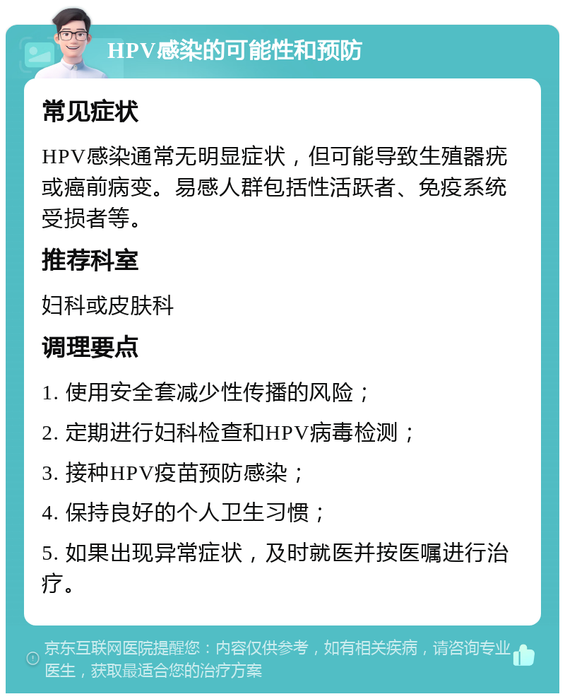 HPV感染的可能性和预防 常见症状 HPV感染通常无明显症状，但可能导致生殖器疣或癌前病变。易感人群包括性活跃者、免疫系统受损者等。 推荐科室 妇科或皮肤科 调理要点 1. 使用安全套减少性传播的风险； 2. 定期进行妇科检查和HPV病毒检测； 3. 接种HPV疫苗预防感染； 4. 保持良好的个人卫生习惯； 5. 如果出现异常症状，及时就医并按医嘱进行治疗。