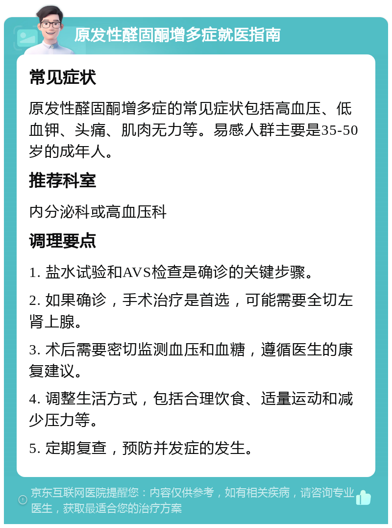 原发性醛固酮增多症就医指南 常见症状 原发性醛固酮增多症的常见症状包括高血压、低血钾、头痛、肌肉无力等。易感人群主要是35-50岁的成年人。 推荐科室 内分泌科或高血压科 调理要点 1. 盐水试验和AVS检查是确诊的关键步骤。 2. 如果确诊，手术治疗是首选，可能需要全切左肾上腺。 3. 术后需要密切监测血压和血糖，遵循医生的康复建议。 4. 调整生活方式，包括合理饮食、适量运动和减少压力等。 5. 定期复查，预防并发症的发生。