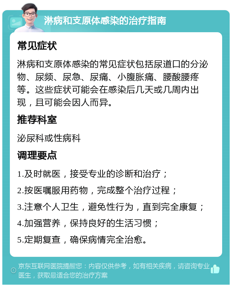 淋病和支原体感染的治疗指南 常见症状 淋病和支原体感染的常见症状包括尿道口的分泌物、尿频、尿急、尿痛、小腹胀痛、腰酸腰疼等。这些症状可能会在感染后几天或几周内出现，且可能会因人而异。 推荐科室 泌尿科或性病科 调理要点 1.及时就医，接受专业的诊断和治疗； 2.按医嘱服用药物，完成整个治疗过程； 3.注意个人卫生，避免性行为，直到完全康复； 4.加强营养，保持良好的生活习惯； 5.定期复查，确保病情完全治愈。