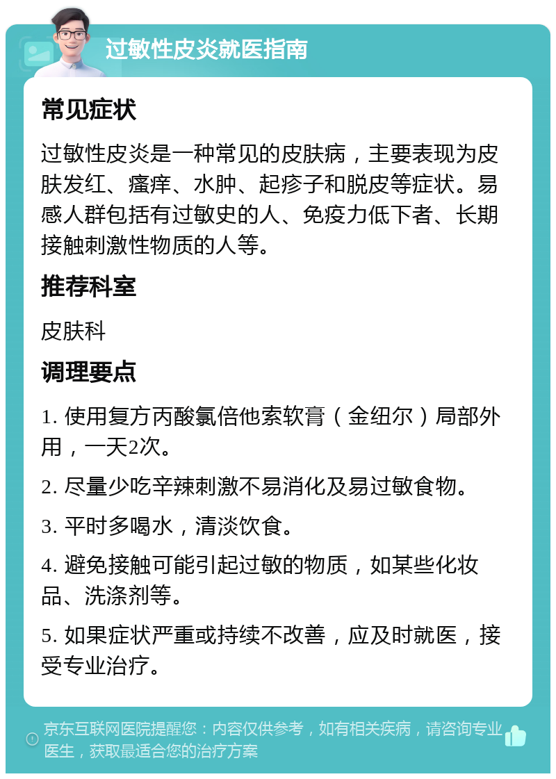 过敏性皮炎就医指南 常见症状 过敏性皮炎是一种常见的皮肤病，主要表现为皮肤发红、瘙痒、水肿、起疹子和脱皮等症状。易感人群包括有过敏史的人、免疫力低下者、长期接触刺激性物质的人等。 推荐科室 皮肤科 调理要点 1. 使用复方丙酸氯倍他索软膏（金纽尔）局部外用，一天2次。 2. 尽量少吃辛辣刺激不易消化及易过敏食物。 3. 平时多喝水，清淡饮食。 4. 避免接触可能引起过敏的物质，如某些化妆品、洗涤剂等。 5. 如果症状严重或持续不改善，应及时就医，接受专业治疗。