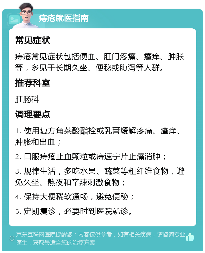 痔疮就医指南 常见症状 痔疮常见症状包括便血、肛门疼痛、瘙痒、肿胀等，多见于长期久坐、便秘或腹泻等人群。 推荐科室 肛肠科 调理要点 1. 使用复方角菜酸酯栓或乳膏缓解疼痛、瘙痒、肿胀和出血； 2. 口服痔疮止血颗粒或痔速宁片止痛消肿； 3. 规律生活，多吃水果、蔬菜等粗纤维食物，避免久坐、熬夜和辛辣刺激食物； 4. 保持大便稀软通畅，避免便秘； 5. 定期复诊，必要时到医院就诊。