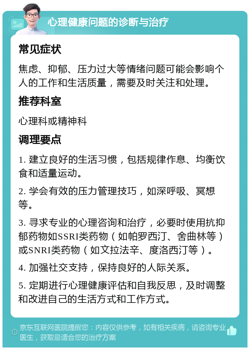 心理健康问题的诊断与治疗 常见症状 焦虑、抑郁、压力过大等情绪问题可能会影响个人的工作和生活质量，需要及时关注和处理。 推荐科室 心理科或精神科 调理要点 1. 建立良好的生活习惯，包括规律作息、均衡饮食和适量运动。 2. 学会有效的压力管理技巧，如深呼吸、冥想等。 3. 寻求专业的心理咨询和治疗，必要时使用抗抑郁药物如SSRI类药物（如帕罗西汀、舍曲林等）或SNRI类药物（如文拉法辛、度洛西汀等）。 4. 加强社交支持，保持良好的人际关系。 5. 定期进行心理健康评估和自我反思，及时调整和改进自己的生活方式和工作方式。