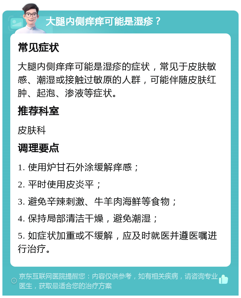 大腿内侧痒痒可能是湿疹？ 常见症状 大腿内侧痒痒可能是湿疹的症状，常见于皮肤敏感、潮湿或接触过敏原的人群，可能伴随皮肤红肿、起泡、渗液等症状。 推荐科室 皮肤科 调理要点 1. 使用炉甘石外涂缓解痒感； 2. 平时使用皮炎平； 3. 避免辛辣刺激、牛羊肉海鲜等食物； 4. 保持局部清洁干燥，避免潮湿； 5. 如症状加重或不缓解，应及时就医并遵医嘱进行治疗。