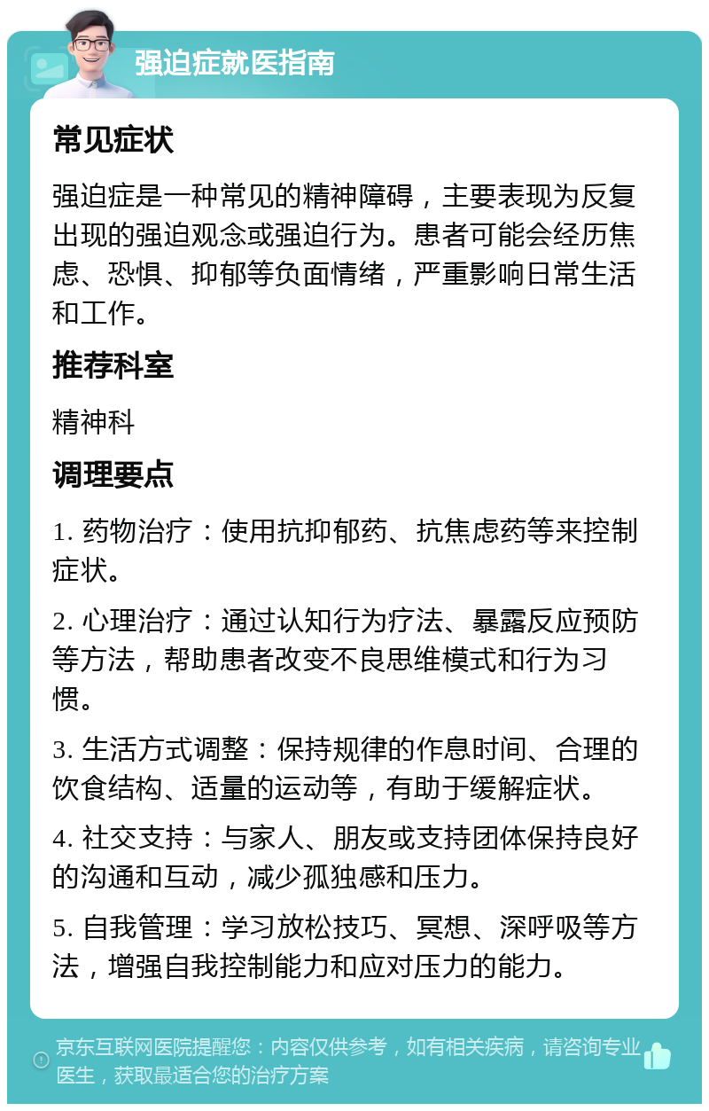 强迫症就医指南 常见症状 强迫症是一种常见的精神障碍，主要表现为反复出现的强迫观念或强迫行为。患者可能会经历焦虑、恐惧、抑郁等负面情绪，严重影响日常生活和工作。 推荐科室 精神科 调理要点 1. 药物治疗：使用抗抑郁药、抗焦虑药等来控制症状。 2. 心理治疗：通过认知行为疗法、暴露反应预防等方法，帮助患者改变不良思维模式和行为习惯。 3. 生活方式调整：保持规律的作息时间、合理的饮食结构、适量的运动等，有助于缓解症状。 4. 社交支持：与家人、朋友或支持团体保持良好的沟通和互动，减少孤独感和压力。 5. 自我管理：学习放松技巧、冥想、深呼吸等方法，增强自我控制能力和应对压力的能力。