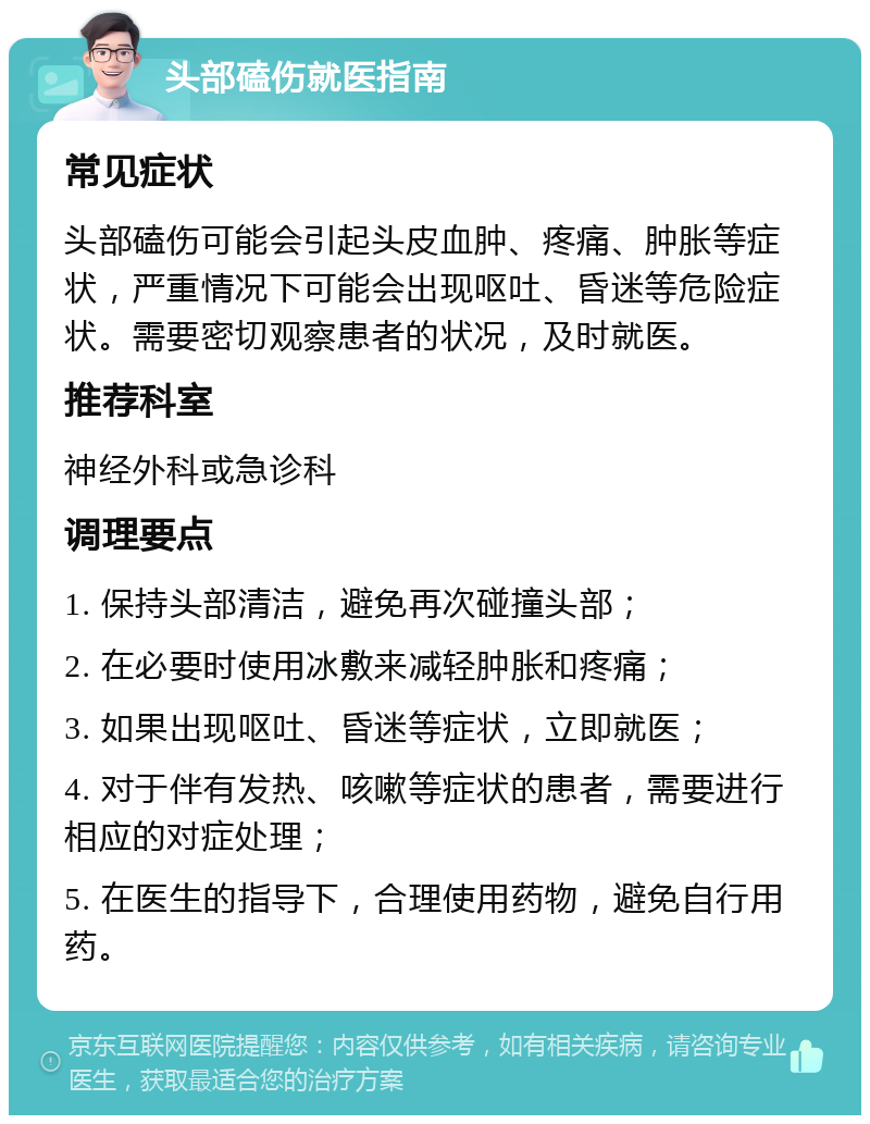 头部磕伤就医指南 常见症状 头部磕伤可能会引起头皮血肿、疼痛、肿胀等症状，严重情况下可能会出现呕吐、昏迷等危险症状。需要密切观察患者的状况，及时就医。 推荐科室 神经外科或急诊科 调理要点 1. 保持头部清洁，避免再次碰撞头部； 2. 在必要时使用冰敷来减轻肿胀和疼痛； 3. 如果出现呕吐、昏迷等症状，立即就医； 4. 对于伴有发热、咳嗽等症状的患者，需要进行相应的对症处理； 5. 在医生的指导下，合理使用药物，避免自行用药。