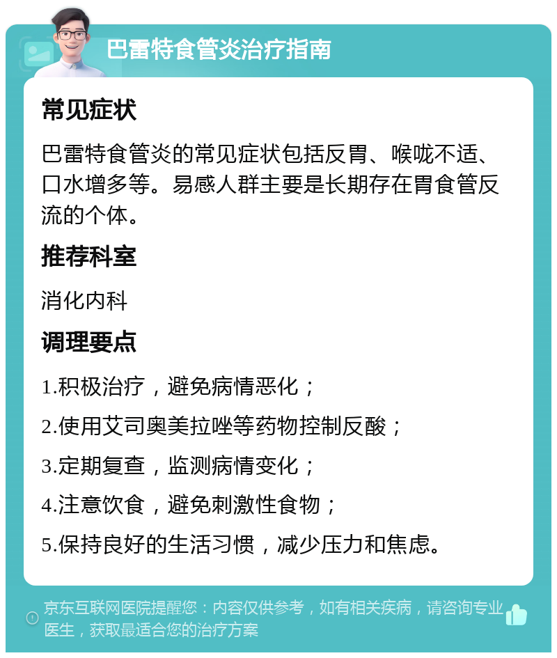 巴雷特食管炎治疗指南 常见症状 巴雷特食管炎的常见症状包括反胃、喉咙不适、口水增多等。易感人群主要是长期存在胃食管反流的个体。 推荐科室 消化内科 调理要点 1.积极治疗，避免病情恶化； 2.使用艾司奥美拉唑等药物控制反酸； 3.定期复查，监测病情变化； 4.注意饮食，避免刺激性食物； 5.保持良好的生活习惯，减少压力和焦虑。