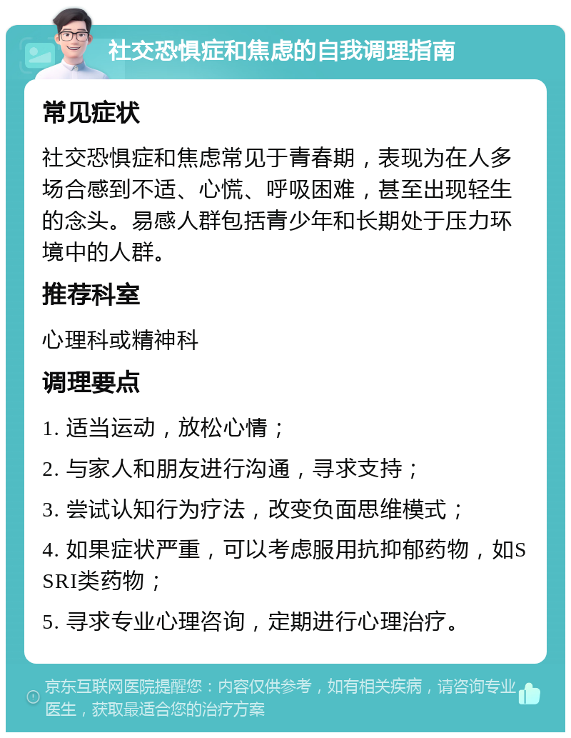 社交恐惧症和焦虑的自我调理指南 常见症状 社交恐惧症和焦虑常见于青春期，表现为在人多场合感到不适、心慌、呼吸困难，甚至出现轻生的念头。易感人群包括青少年和长期处于压力环境中的人群。 推荐科室 心理科或精神科 调理要点 1. 适当运动，放松心情； 2. 与家人和朋友进行沟通，寻求支持； 3. 尝试认知行为疗法，改变负面思维模式； 4. 如果症状严重，可以考虑服用抗抑郁药物，如SSRI类药物； 5. 寻求专业心理咨询，定期进行心理治疗。