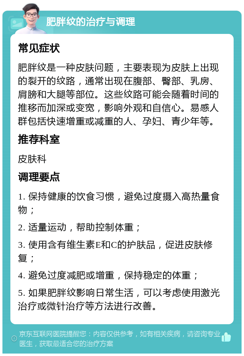 肥胖纹的治疗与调理 常见症状 肥胖纹是一种皮肤问题，主要表现为皮肤上出现的裂开的纹路，通常出现在腹部、臀部、乳房、肩膀和大腿等部位。这些纹路可能会随着时间的推移而加深或变宽，影响外观和自信心。易感人群包括快速增重或减重的人、孕妇、青少年等。 推荐科室 皮肤科 调理要点 1. 保持健康的饮食习惯，避免过度摄入高热量食物； 2. 适量运动，帮助控制体重； 3. 使用含有维生素E和C的护肤品，促进皮肤修复； 4. 避免过度减肥或增重，保持稳定的体重； 5. 如果肥胖纹影响日常生活，可以考虑使用激光治疗或微针治疗等方法进行改善。