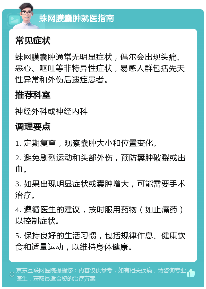 蛛网膜囊肿就医指南 常见症状 蛛网膜囊肿通常无明显症状，偶尔会出现头痛、恶心、呕吐等非特异性症状，易感人群包括先天性异常和外伤后遗症患者。 推荐科室 神经外科或神经内科 调理要点 1. 定期复查，观察囊肿大小和位置变化。 2. 避免剧烈运动和头部外伤，预防囊肿破裂或出血。 3. 如果出现明显症状或囊肿增大，可能需要手术治疗。 4. 遵循医生的建议，按时服用药物（如止痛药）以控制症状。 5. 保持良好的生活习惯，包括规律作息、健康饮食和适量运动，以维持身体健康。