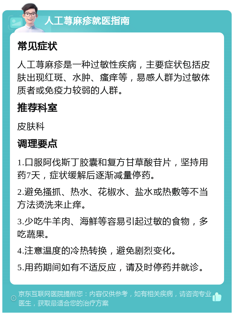 人工荨麻疹就医指南 常见症状 人工荨麻疹是一种过敏性疾病，主要症状包括皮肤出现红斑、水肿、瘙痒等，易感人群为过敏体质者或免疫力较弱的人群。 推荐科室 皮肤科 调理要点 1.口服阿伐斯丁胶囊和复方甘草酸苷片，坚持用药7天，症状缓解后逐渐减量停药。 2.避免搔抓、热水、花椒水、盐水或热敷等不当方法烫洗来止痒。 3.少吃牛羊肉、海鲜等容易引起过敏的食物，多吃蔬果。 4.注意温度的冷热转换，避免剧烈变化。 5.用药期间如有不适反应，请及时停药并就诊。