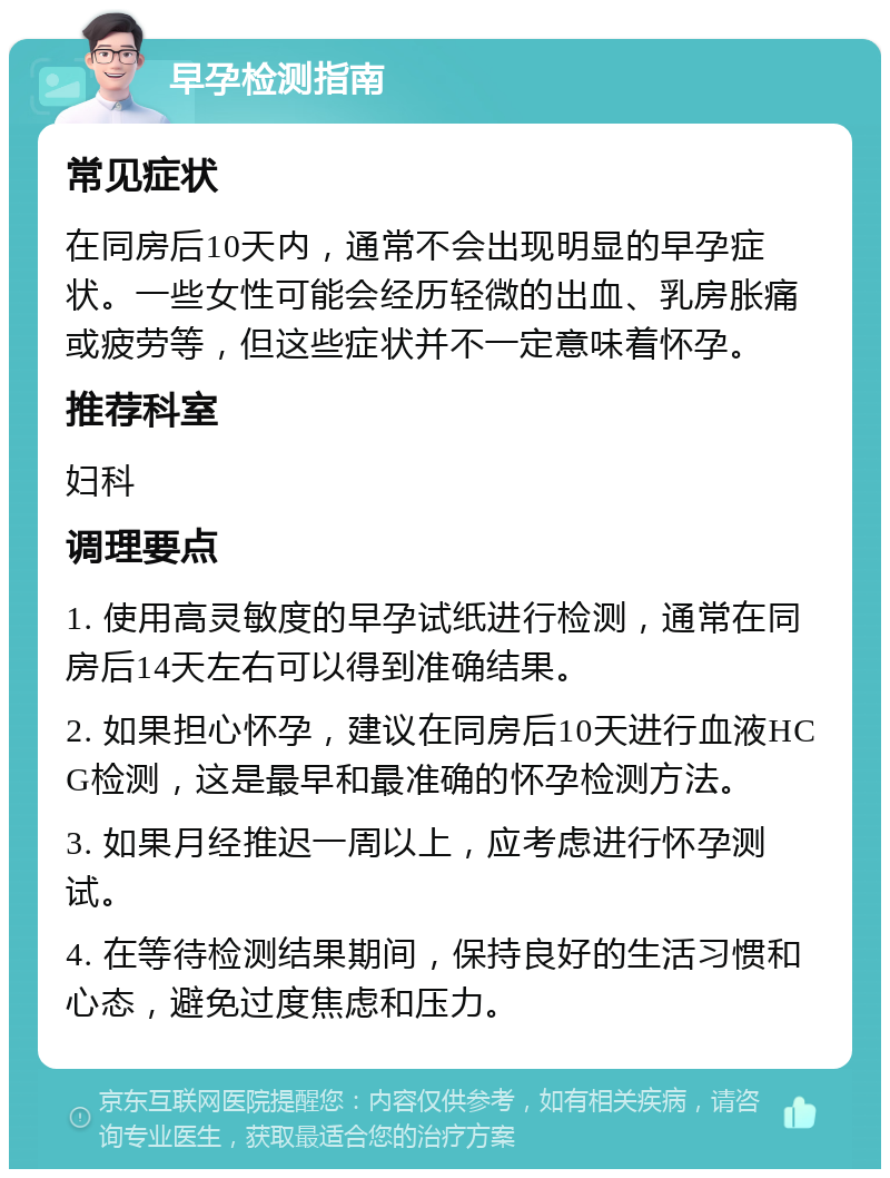 早孕检测指南 常见症状 在同房后10天内，通常不会出现明显的早孕症状。一些女性可能会经历轻微的出血、乳房胀痛或疲劳等，但这些症状并不一定意味着怀孕。 推荐科室 妇科 调理要点 1. 使用高灵敏度的早孕试纸进行检测，通常在同房后14天左右可以得到准确结果。 2. 如果担心怀孕，建议在同房后10天进行血液HCG检测，这是最早和最准确的怀孕检测方法。 3. 如果月经推迟一周以上，应考虑进行怀孕测试。 4. 在等待检测结果期间，保持良好的生活习惯和心态，避免过度焦虑和压力。