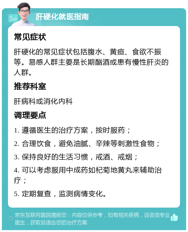 肝硬化就医指南 常见症状 肝硬化的常见症状包括腹水、黄疸、食欲不振等。易感人群主要是长期酗酒或患有慢性肝炎的人群。 推荐科室 肝病科或消化内科 调理要点 1. 遵循医生的治疗方案，按时服药； 2. 合理饮食，避免油腻、辛辣等刺激性食物； 3. 保持良好的生活习惯，戒酒、戒烟； 4. 可以考虑服用中成药如杞菊地黄丸来辅助治疗； 5. 定期复查，监测病情变化。