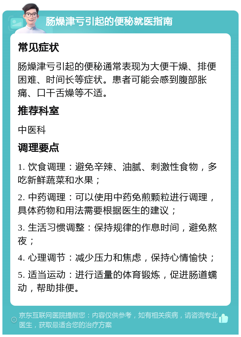 肠燥津亏引起的便秘就医指南 常见症状 肠燥津亏引起的便秘通常表现为大便干燥、排便困难、时间长等症状。患者可能会感到腹部胀痛、口干舌燥等不适。 推荐科室 中医科 调理要点 1. 饮食调理：避免辛辣、油腻、刺激性食物，多吃新鲜蔬菜和水果； 2. 中药调理：可以使用中药免煎颗粒进行调理，具体药物和用法需要根据医生的建议； 3. 生活习惯调整：保持规律的作息时间，避免熬夜； 4. 心理调节：减少压力和焦虑，保持心情愉快； 5. 适当运动：进行适量的体育锻炼，促进肠道蠕动，帮助排便。