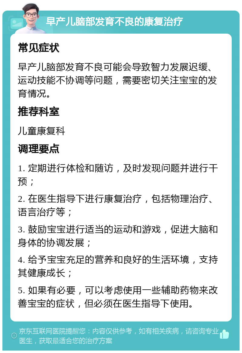 早产儿脑部发育不良的康复治疗 常见症状 早产儿脑部发育不良可能会导致智力发展迟缓、运动技能不协调等问题，需要密切关注宝宝的发育情况。 推荐科室 儿童康复科 调理要点 1. 定期进行体检和随访，及时发现问题并进行干预； 2. 在医生指导下进行康复治疗，包括物理治疗、语言治疗等； 3. 鼓励宝宝进行适当的运动和游戏，促进大脑和身体的协调发展； 4. 给予宝宝充足的营养和良好的生活环境，支持其健康成长； 5. 如果有必要，可以考虑使用一些辅助药物来改善宝宝的症状，但必须在医生指导下使用。