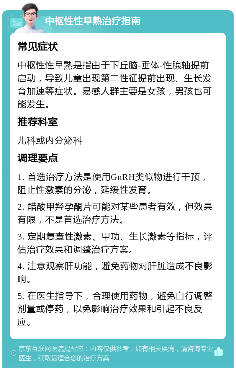 中枢性性早熟治疗指南 常见症状 中枢性性早熟是指由于下丘脑-垂体-性腺轴提前启动，导致儿童出现第二性征提前出现、生长发育加速等症状。易感人群主要是女孩，男孩也可能发生。 推荐科室 儿科或内分泌科 调理要点 1. 首选治疗方法是使用GnRH类似物进行干预，阻止性激素的分泌，延缓性发育。 2. 醋酸甲羟孕酮片可能对某些患者有效，但效果有限，不是首选治疗方法。 3. 定期复查性激素、甲功、生长激素等指标，评估治疗效果和调整治疗方案。 4. 注意观察肝功能，避免药物对肝脏造成不良影响。 5. 在医生指导下，合理使用药物，避免自行调整剂量或停药，以免影响治疗效果和引起不良反应。