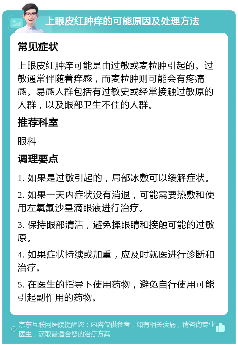 上眼皮红肿痒的可能原因及处理方法 常见症状 上眼皮红肿痒可能是由过敏或麦粒肿引起的。过敏通常伴随着痒感，而麦粒肿则可能会有疼痛感。易感人群包括有过敏史或经常接触过敏原的人群，以及眼部卫生不佳的人群。 推荐科室 眼科 调理要点 1. 如果是过敏引起的，局部冰敷可以缓解症状。 2. 如果一天内症状没有消退，可能需要热敷和使用左氧氟沙星滴眼液进行治疗。 3. 保持眼部清洁，避免揉眼睛和接触可能的过敏原。 4. 如果症状持续或加重，应及时就医进行诊断和治疗。 5. 在医生的指导下使用药物，避免自行使用可能引起副作用的药物。