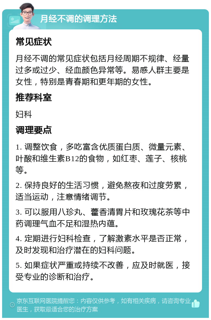 月经不调的调理方法 常见症状 月经不调的常见症状包括月经周期不规律、经量过多或过少、经血颜色异常等。易感人群主要是女性，特别是青春期和更年期的女性。 推荐科室 妇科 调理要点 1. 调整饮食，多吃富含优质蛋白质、微量元素、叶酸和维生素B12的食物，如红枣、莲子、核桃等。 2. 保持良好的生活习惯，避免熬夜和过度劳累，适当运动，注意情绪调节。 3. 可以服用八珍丸、藿香清胃片和玫瑰花茶等中药调理气血不足和湿热内蕴。 4. 定期进行妇科检查，了解激素水平是否正常，及时发现和治疗潜在的妇科问题。 5. 如果症状严重或持续不改善，应及时就医，接受专业的诊断和治疗。