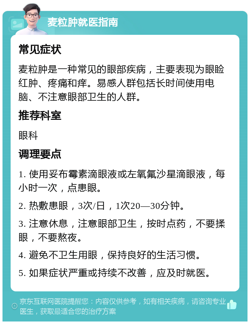 麦粒肿就医指南 常见症状 麦粒肿是一种常见的眼部疾病，主要表现为眼睑红肿、疼痛和痒。易感人群包括长时间使用电脑、不注意眼部卫生的人群。 推荐科室 眼科 调理要点 1. 使用妥布霉素滴眼液或左氧氟沙星滴眼液，每小时一次，点患眼。 2. 热敷患眼，3次/日，1次20—30分钟。 3. 注意休息，注意眼部卫生，按时点药，不要揉眼，不要熬夜。 4. 避免不卫生用眼，保持良好的生活习惯。 5. 如果症状严重或持续不改善，应及时就医。