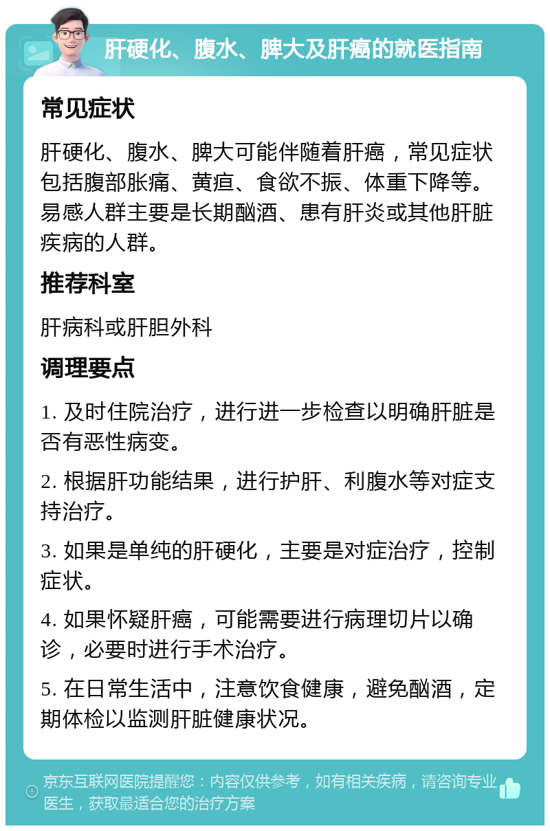 肝硬化、腹水、脾大及肝癌的就医指南 常见症状 肝硬化、腹水、脾大可能伴随着肝癌，常见症状包括腹部胀痛、黄疸、食欲不振、体重下降等。易感人群主要是长期酗酒、患有肝炎或其他肝脏疾病的人群。 推荐科室 肝病科或肝胆外科 调理要点 1. 及时住院治疗，进行进一步检查以明确肝脏是否有恶性病变。 2. 根据肝功能结果，进行护肝、利腹水等对症支持治疗。 3. 如果是单纯的肝硬化，主要是对症治疗，控制症状。 4. 如果怀疑肝癌，可能需要进行病理切片以确诊，必要时进行手术治疗。 5. 在日常生活中，注意饮食健康，避免酗酒，定期体检以监测肝脏健康状况。