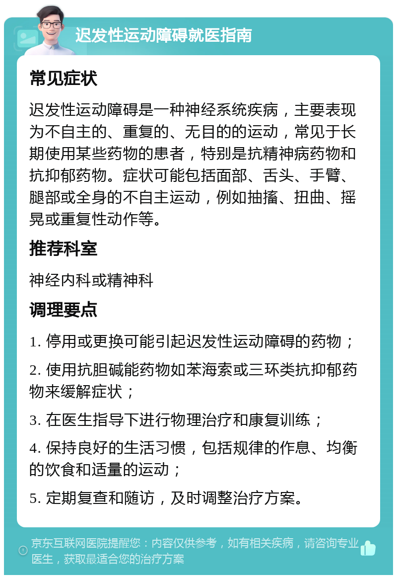 迟发性运动障碍就医指南 常见症状 迟发性运动障碍是一种神经系统疾病，主要表现为不自主的、重复的、无目的的运动，常见于长期使用某些药物的患者，特别是抗精神病药物和抗抑郁药物。症状可能包括面部、舌头、手臂、腿部或全身的不自主运动，例如抽搐、扭曲、摇晃或重复性动作等。 推荐科室 神经内科或精神科 调理要点 1. 停用或更换可能引起迟发性运动障碍的药物； 2. 使用抗胆碱能药物如苯海索或三环类抗抑郁药物来缓解症状； 3. 在医生指导下进行物理治疗和康复训练； 4. 保持良好的生活习惯，包括规律的作息、均衡的饮食和适量的运动； 5. 定期复查和随访，及时调整治疗方案。