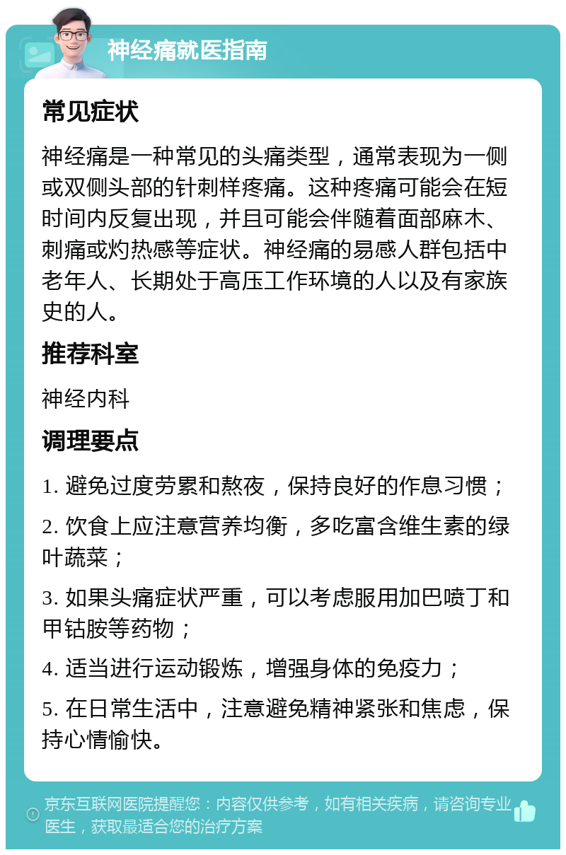 神经痛就医指南 常见症状 神经痛是一种常见的头痛类型，通常表现为一侧或双侧头部的针刺样疼痛。这种疼痛可能会在短时间内反复出现，并且可能会伴随着面部麻木、刺痛或灼热感等症状。神经痛的易感人群包括中老年人、长期处于高压工作环境的人以及有家族史的人。 推荐科室 神经内科 调理要点 1. 避免过度劳累和熬夜，保持良好的作息习惯； 2. 饮食上应注意营养均衡，多吃富含维生素的绿叶蔬菜； 3. 如果头痛症状严重，可以考虑服用加巴喷丁和甲钴胺等药物； 4. 适当进行运动锻炼，增强身体的免疫力； 5. 在日常生活中，注意避免精神紧张和焦虑，保持心情愉快。