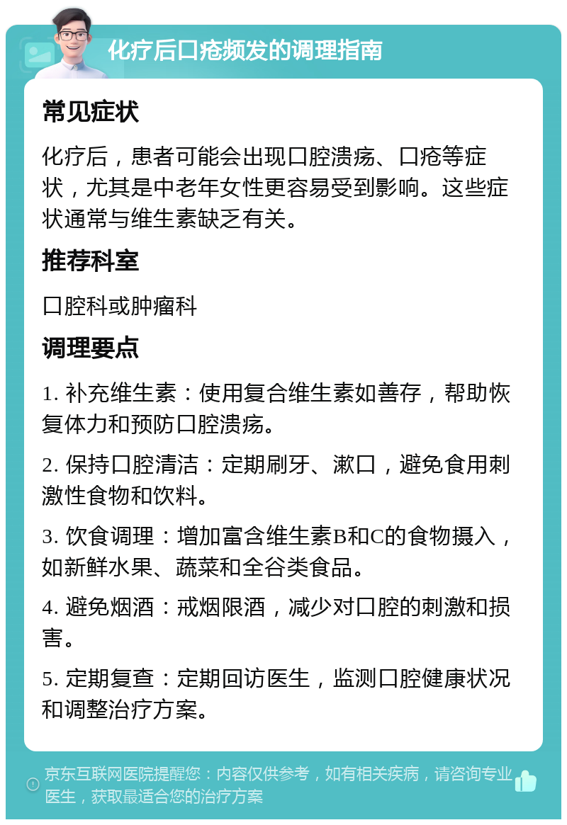 化疗后口疮频发的调理指南 常见症状 化疗后，患者可能会出现口腔溃疡、口疮等症状，尤其是中老年女性更容易受到影响。这些症状通常与维生素缺乏有关。 推荐科室 口腔科或肿瘤科 调理要点 1. 补充维生素：使用复合维生素如善存，帮助恢复体力和预防口腔溃疡。 2. 保持口腔清洁：定期刷牙、漱口，避免食用刺激性食物和饮料。 3. 饮食调理：增加富含维生素B和C的食物摄入，如新鲜水果、蔬菜和全谷类食品。 4. 避免烟酒：戒烟限酒，减少对口腔的刺激和损害。 5. 定期复查：定期回访医生，监测口腔健康状况和调整治疗方案。