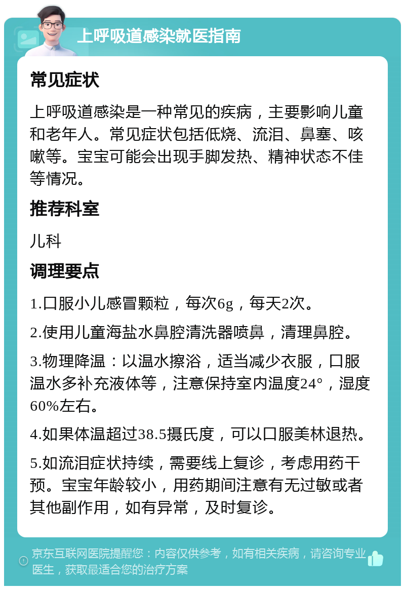 上呼吸道感染就医指南 常见症状 上呼吸道感染是一种常见的疾病，主要影响儿童和老年人。常见症状包括低烧、流泪、鼻塞、咳嗽等。宝宝可能会出现手脚发热、精神状态不佳等情况。 推荐科室 儿科 调理要点 1.口服小儿感冒颗粒，每次6g，每天2次。 2.使用儿童海盐水鼻腔清洗器喷鼻，清理鼻腔。 3.物理降温：以温水擦浴，适当减少衣服，口服温水多补充液体等，注意保持室内温度24°，湿度60%左右。 4.如果体温超过38.5摄氏度，可以口服美林退热。 5.如流泪症状持续，需要线上复诊，考虑用药干预。宝宝年龄较小，用药期间注意有无过敏或者其他副作用，如有异常，及时复诊。