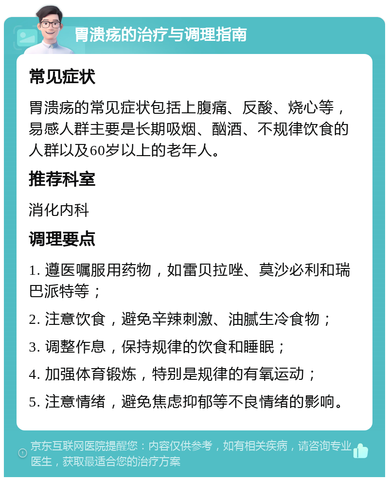 胃溃疡的治疗与调理指南 常见症状 胃溃疡的常见症状包括上腹痛、反酸、烧心等，易感人群主要是长期吸烟、酗酒、不规律饮食的人群以及60岁以上的老年人。 推荐科室 消化内科 调理要点 1. 遵医嘱服用药物，如雷贝拉唑、莫沙必利和瑞巴派特等； 2. 注意饮食，避免辛辣刺激、油腻生冷食物； 3. 调整作息，保持规律的饮食和睡眠； 4. 加强体育锻炼，特别是规律的有氧运动； 5. 注意情绪，避免焦虑抑郁等不良情绪的影响。