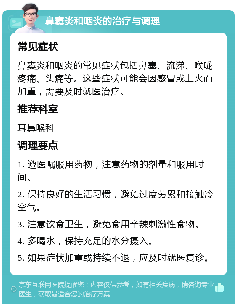 鼻窦炎和咽炎的治疗与调理 常见症状 鼻窦炎和咽炎的常见症状包括鼻塞、流涕、喉咙疼痛、头痛等。这些症状可能会因感冒或上火而加重，需要及时就医治疗。 推荐科室 耳鼻喉科 调理要点 1. 遵医嘱服用药物，注意药物的剂量和服用时间。 2. 保持良好的生活习惯，避免过度劳累和接触冷空气。 3. 注意饮食卫生，避免食用辛辣刺激性食物。 4. 多喝水，保持充足的水分摄入。 5. 如果症状加重或持续不退，应及时就医复诊。