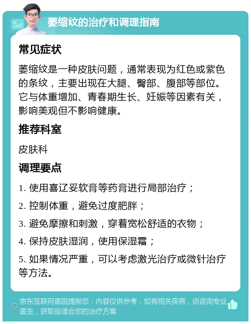 萎缩纹的治疗和调理指南 常见症状 萎缩纹是一种皮肤问题，通常表现为红色或紫色的条纹，主要出现在大腿、臀部、腹部等部位。它与体重增加、青春期生长、妊娠等因素有关，影响美观但不影响健康。 推荐科室 皮肤科 调理要点 1. 使用喜辽妥软膏等药膏进行局部治疗； 2. 控制体重，避免过度肥胖； 3. 避免摩擦和刺激，穿着宽松舒适的衣物； 4. 保持皮肤湿润，使用保湿霜； 5. 如果情况严重，可以考虑激光治疗或微针治疗等方法。