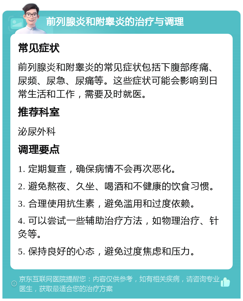 前列腺炎和附睾炎的治疗与调理 常见症状 前列腺炎和附睾炎的常见症状包括下腹部疼痛、尿频、尿急、尿痛等。这些症状可能会影响到日常生活和工作，需要及时就医。 推荐科室 泌尿外科 调理要点 1. 定期复查，确保病情不会再次恶化。 2. 避免熬夜、久坐、喝酒和不健康的饮食习惯。 3. 合理使用抗生素，避免滥用和过度依赖。 4. 可以尝试一些辅助治疗方法，如物理治疗、针灸等。 5. 保持良好的心态，避免过度焦虑和压力。