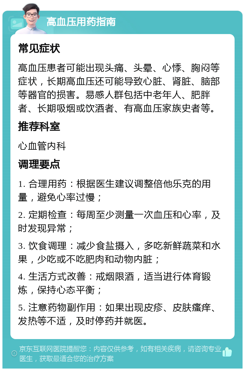 高血压用药指南 常见症状 高血压患者可能出现头痛、头晕、心悸、胸闷等症状，长期高血压还可能导致心脏、肾脏、脑部等器官的损害。易感人群包括中老年人、肥胖者、长期吸烟或饮酒者、有高血压家族史者等。 推荐科室 心血管内科 调理要点 1. 合理用药：根据医生建议调整倍他乐克的用量，避免心率过慢； 2. 定期检查：每周至少测量一次血压和心率，及时发现异常； 3. 饮食调理：减少食盐摄入，多吃新鲜蔬菜和水果，少吃或不吃肥肉和动物内脏； 4. 生活方式改善：戒烟限酒，适当进行体育锻炼，保持心态平衡； 5. 注意药物副作用：如果出现皮疹、皮肤瘙痒、发热等不适，及时停药并就医。