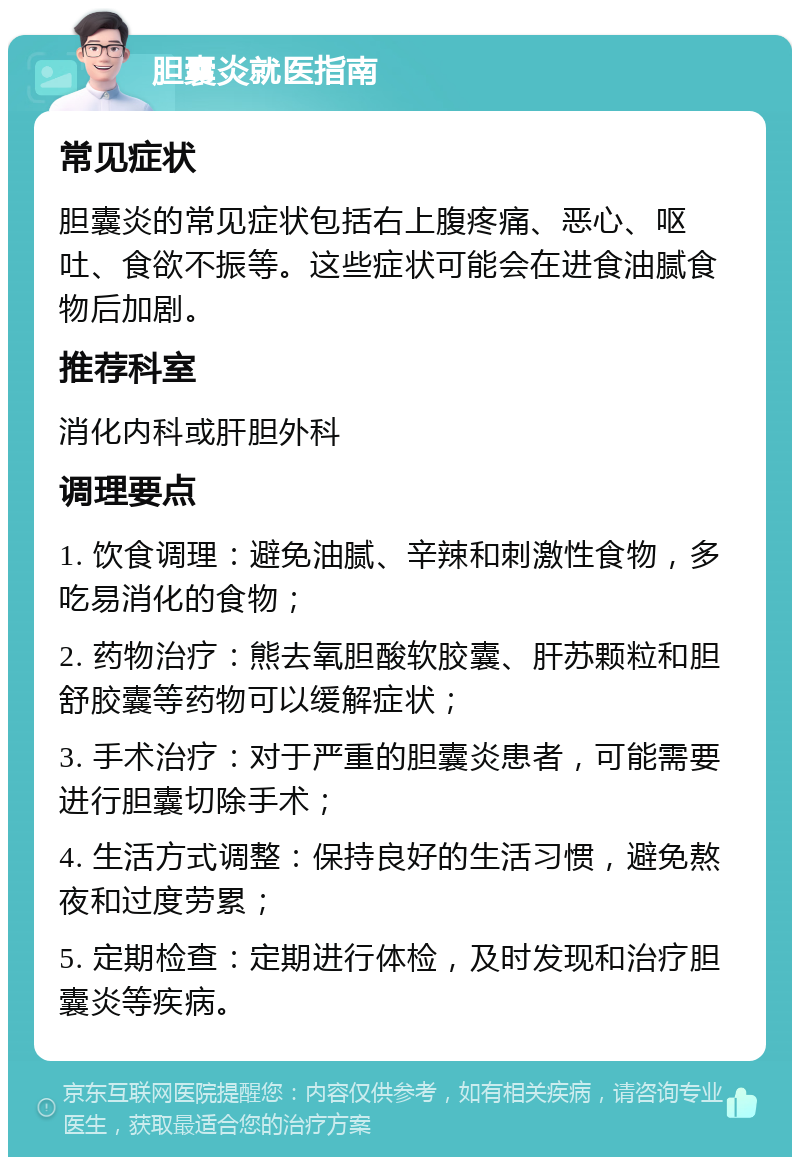 胆囊炎就医指南 常见症状 胆囊炎的常见症状包括右上腹疼痛、恶心、呕吐、食欲不振等。这些症状可能会在进食油腻食物后加剧。 推荐科室 消化内科或肝胆外科 调理要点 1. 饮食调理：避免油腻、辛辣和刺激性食物，多吃易消化的食物； 2. 药物治疗：熊去氧胆酸软胶囊、肝苏颗粒和胆舒胶囊等药物可以缓解症状； 3. 手术治疗：对于严重的胆囊炎患者，可能需要进行胆囊切除手术； 4. 生活方式调整：保持良好的生活习惯，避免熬夜和过度劳累； 5. 定期检查：定期进行体检，及时发现和治疗胆囊炎等疾病。