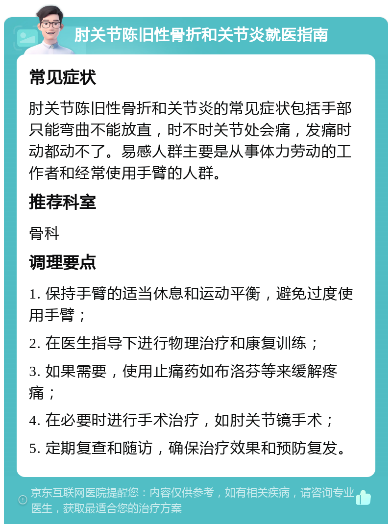 肘关节陈旧性骨折和关节炎就医指南 常见症状 肘关节陈旧性骨折和关节炎的常见症状包括手部只能弯曲不能放直，时不时关节处会痛，发痛时动都动不了。易感人群主要是从事体力劳动的工作者和经常使用手臂的人群。 推荐科室 骨科 调理要点 1. 保持手臂的适当休息和运动平衡，避免过度使用手臂； 2. 在医生指导下进行物理治疗和康复训练； 3. 如果需要，使用止痛药如布洛芬等来缓解疼痛； 4. 在必要时进行手术治疗，如肘关节镜手术； 5. 定期复查和随访，确保治疗效果和预防复发。