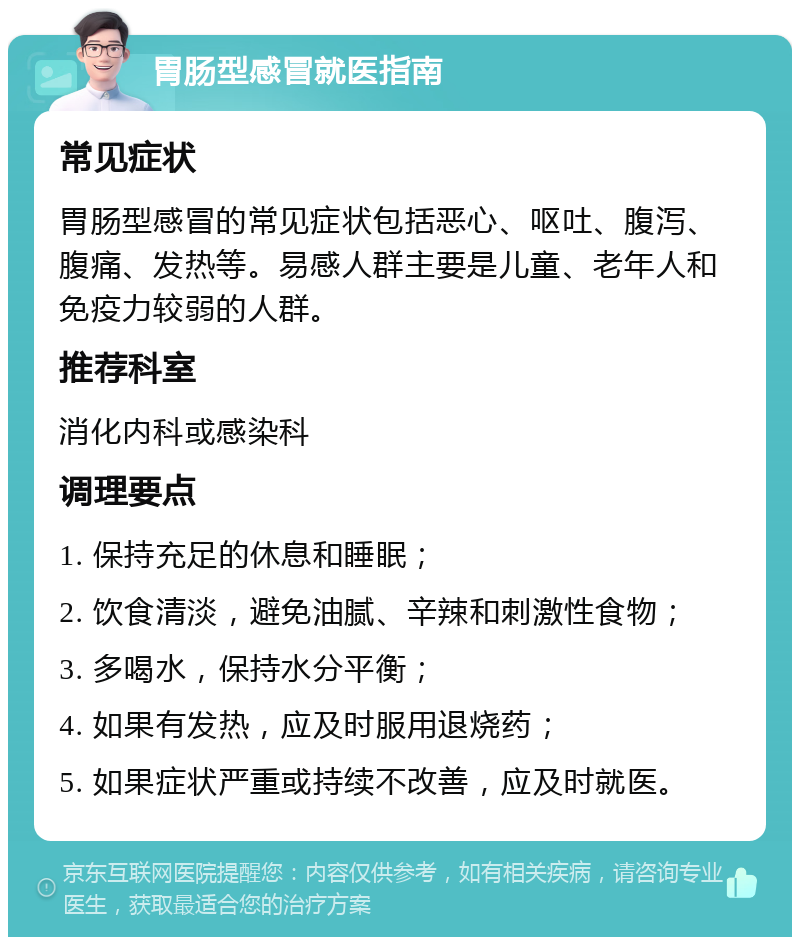 胃肠型感冒就医指南 常见症状 胃肠型感冒的常见症状包括恶心、呕吐、腹泻、腹痛、发热等。易感人群主要是儿童、老年人和免疫力较弱的人群。 推荐科室 消化内科或感染科 调理要点 1. 保持充足的休息和睡眠； 2. 饮食清淡，避免油腻、辛辣和刺激性食物； 3. 多喝水，保持水分平衡； 4. 如果有发热，应及时服用退烧药； 5. 如果症状严重或持续不改善，应及时就医。