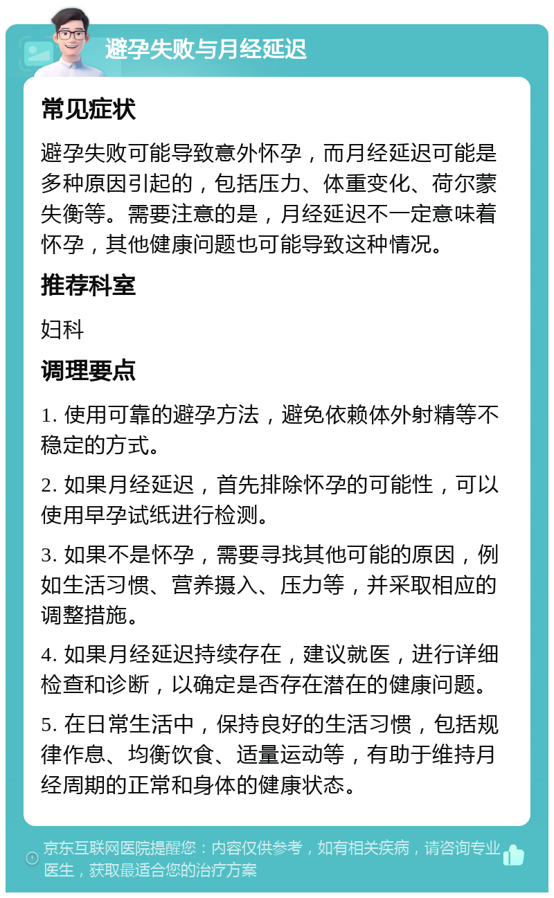 避孕失败与月经延迟 常见症状 避孕失败可能导致意外怀孕，而月经延迟可能是多种原因引起的，包括压力、体重变化、荷尔蒙失衡等。需要注意的是，月经延迟不一定意味着怀孕，其他健康问题也可能导致这种情况。 推荐科室 妇科 调理要点 1. 使用可靠的避孕方法，避免依赖体外射精等不稳定的方式。 2. 如果月经延迟，首先排除怀孕的可能性，可以使用早孕试纸进行检测。 3. 如果不是怀孕，需要寻找其他可能的原因，例如生活习惯、营养摄入、压力等，并采取相应的调整措施。 4. 如果月经延迟持续存在，建议就医，进行详细检查和诊断，以确定是否存在潜在的健康问题。 5. 在日常生活中，保持良好的生活习惯，包括规律作息、均衡饮食、适量运动等，有助于维持月经周期的正常和身体的健康状态。