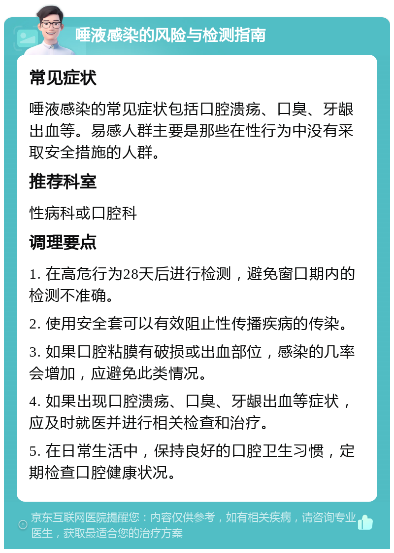 唾液感染的风险与检测指南 常见症状 唾液感染的常见症状包括口腔溃疡、口臭、牙龈出血等。易感人群主要是那些在性行为中没有采取安全措施的人群。 推荐科室 性病科或口腔科 调理要点 1. 在高危行为28天后进行检测，避免窗口期内的检测不准确。 2. 使用安全套可以有效阻止性传播疾病的传染。 3. 如果口腔粘膜有破损或出血部位，感染的几率会增加，应避免此类情况。 4. 如果出现口腔溃疡、口臭、牙龈出血等症状，应及时就医并进行相关检查和治疗。 5. 在日常生活中，保持良好的口腔卫生习惯，定期检查口腔健康状况。