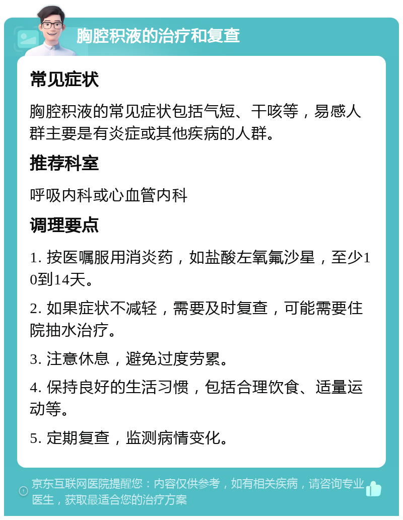 胸腔积液的治疗和复查 常见症状 胸腔积液的常见症状包括气短、干咳等，易感人群主要是有炎症或其他疾病的人群。 推荐科室 呼吸内科或心血管内科 调理要点 1. 按医嘱服用消炎药，如盐酸左氧氟沙星，至少10到14天。 2. 如果症状不减轻，需要及时复查，可能需要住院抽水治疗。 3. 注意休息，避免过度劳累。 4. 保持良好的生活习惯，包括合理饮食、适量运动等。 5. 定期复查，监测病情变化。