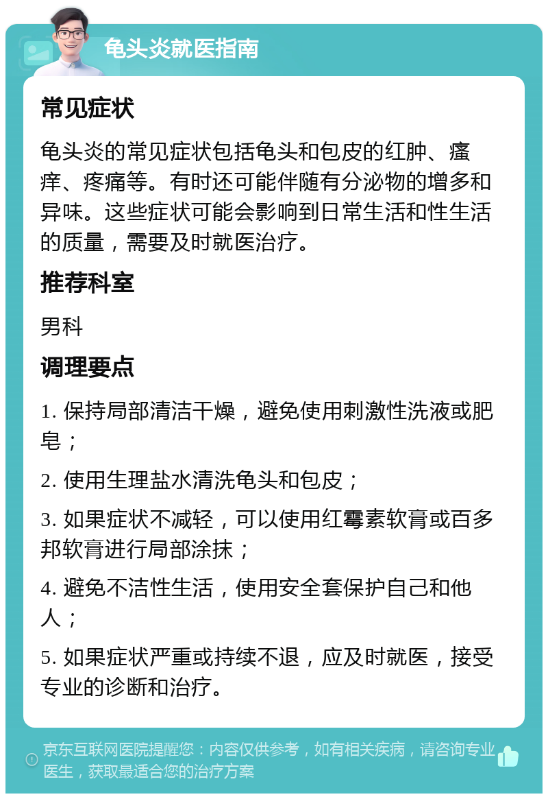 龟头炎就医指南 常见症状 龟头炎的常见症状包括龟头和包皮的红肿、瘙痒、疼痛等。有时还可能伴随有分泌物的增多和异味。这些症状可能会影响到日常生活和性生活的质量，需要及时就医治疗。 推荐科室 男科 调理要点 1. 保持局部清洁干燥，避免使用刺激性洗液或肥皂； 2. 使用生理盐水清洗龟头和包皮； 3. 如果症状不减轻，可以使用红霉素软膏或百多邦软膏进行局部涂抹； 4. 避免不洁性生活，使用安全套保护自己和他人； 5. 如果症状严重或持续不退，应及时就医，接受专业的诊断和治疗。