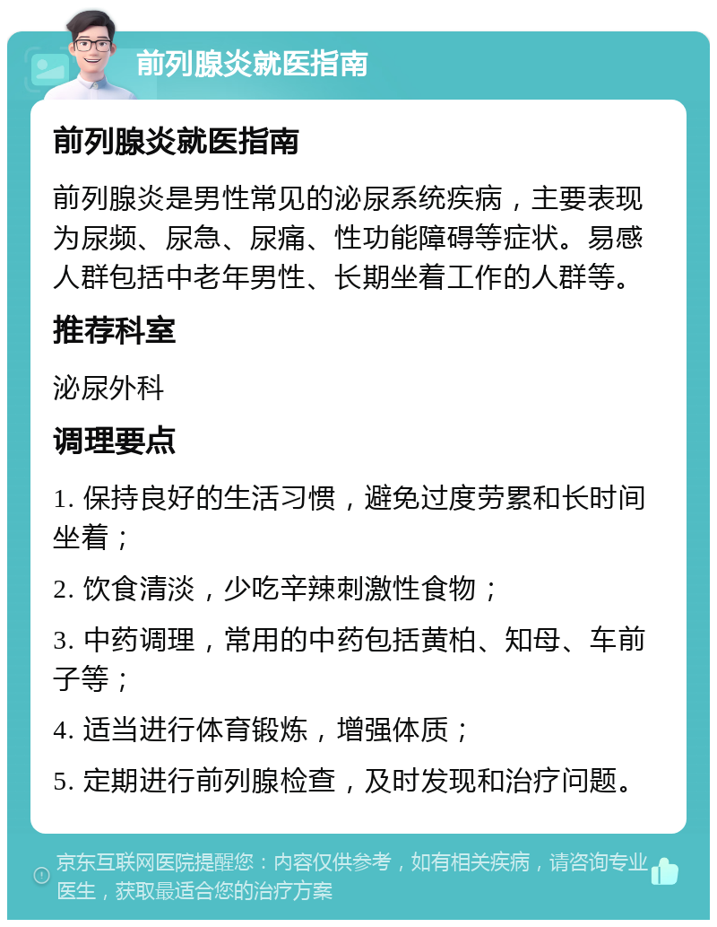 前列腺炎就医指南 前列腺炎就医指南 前列腺炎是男性常见的泌尿系统疾病，主要表现为尿频、尿急、尿痛、性功能障碍等症状。易感人群包括中老年男性、长期坐着工作的人群等。 推荐科室 泌尿外科 调理要点 1. 保持良好的生活习惯，避免过度劳累和长时间坐着； 2. 饮食清淡，少吃辛辣刺激性食物； 3. 中药调理，常用的中药包括黄柏、知母、车前子等； 4. 适当进行体育锻炼，增强体质； 5. 定期进行前列腺检查，及时发现和治疗问题。