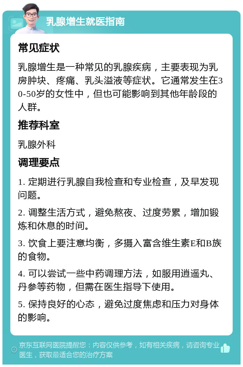 乳腺增生就医指南 常见症状 乳腺增生是一种常见的乳腺疾病，主要表现为乳房肿块、疼痛、乳头溢液等症状。它通常发生在30-50岁的女性中，但也可能影响到其他年龄段的人群。 推荐科室 乳腺外科 调理要点 1. 定期进行乳腺自我检查和专业检查，及早发现问题。 2. 调整生活方式，避免熬夜、过度劳累，增加锻炼和休息的时间。 3. 饮食上要注意均衡，多摄入富含维生素E和B族的食物。 4. 可以尝试一些中药调理方法，如服用逍遥丸、丹参等药物，但需在医生指导下使用。 5. 保持良好的心态，避免过度焦虑和压力对身体的影响。