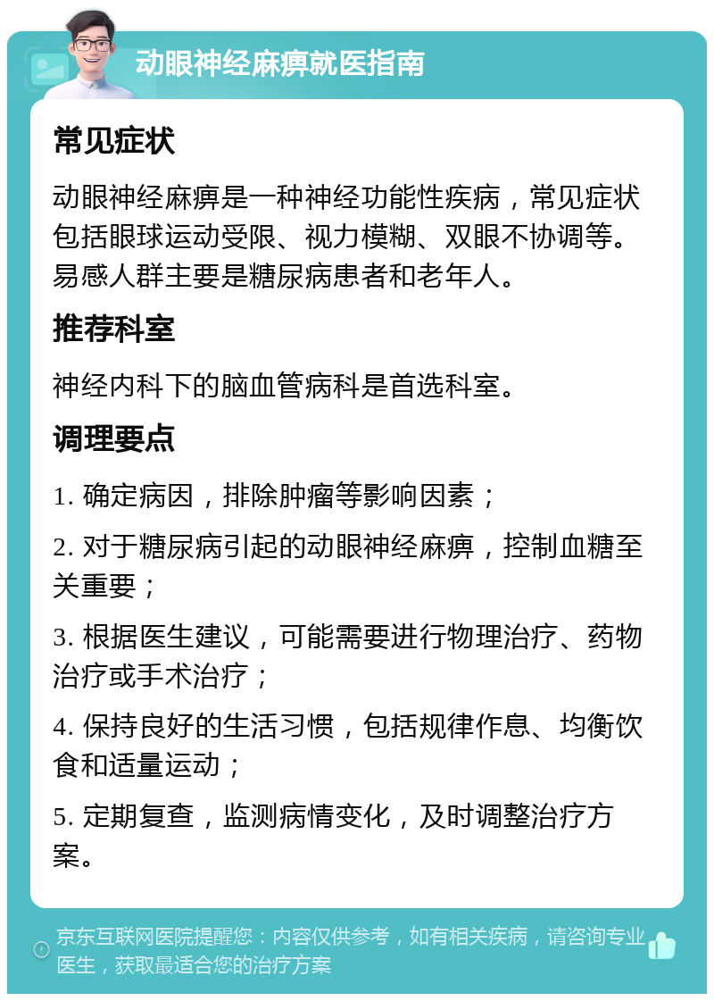 动眼神经麻痹就医指南 常见症状 动眼神经麻痹是一种神经功能性疾病，常见症状包括眼球运动受限、视力模糊、双眼不协调等。易感人群主要是糖尿病患者和老年人。 推荐科室 神经内科下的脑血管病科是首选科室。 调理要点 1. 确定病因，排除肿瘤等影响因素； 2. 对于糖尿病引起的动眼神经麻痹，控制血糖至关重要； 3. 根据医生建议，可能需要进行物理治疗、药物治疗或手术治疗； 4. 保持良好的生活习惯，包括规律作息、均衡饮食和适量运动； 5. 定期复查，监测病情变化，及时调整治疗方案。