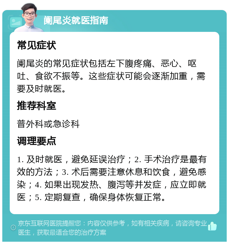 阑尾炎就医指南 常见症状 阑尾炎的常见症状包括左下腹疼痛、恶心、呕吐、食欲不振等。这些症状可能会逐渐加重，需要及时就医。 推荐科室 普外科或急诊科 调理要点 1. 及时就医，避免延误治疗；2. 手术治疗是最有效的方法；3. 术后需要注意休息和饮食，避免感染；4. 如果出现发热、腹泻等并发症，应立即就医；5. 定期复查，确保身体恢复正常。